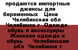 продаются импортные джинсы для беременных › Цена ­ 750 - Челябинская обл., Челябинск г. Одежда, обувь и аксессуары » Женская одежда и обувь   . Челябинская обл.,Челябинск г.